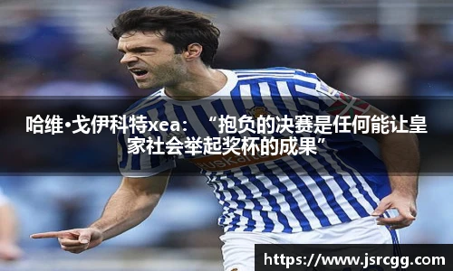 哈维·戈伊科特xea：“抱负的决赛是任何能让皇家社会举起奖杯的成果”